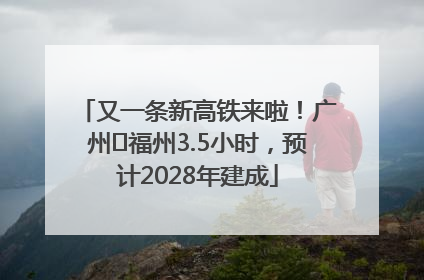 又一条新高铁来啦！广州⇌福州3.5小时，预计2028年建成