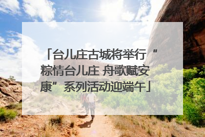 台儿庄古城将举行“粽情台儿庄 舟歌赋安康”系列活动迎端午