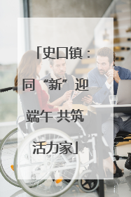 史口镇：同“新”迎端午 共筑活力家