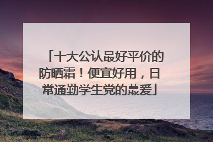 十大公认最好平价的防晒霜！便宜好用，日常通勤学生党的蕞爱