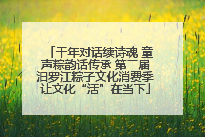 千年对话续诗魂 童声粽韵话传承 第二届汨罗江粽子文化消费季让文化“活”在当下