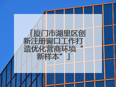 厦门市湖里区创新注册窗口工作打造优化营商环境“新样本”