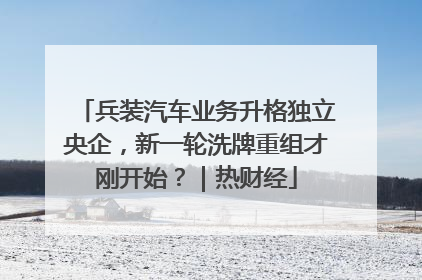 兵装汽车业务升格独立央企，新一轮洗牌重组才刚开始？｜热财经