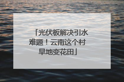 光伏板解决引水难题！云南这个村旱地变花田