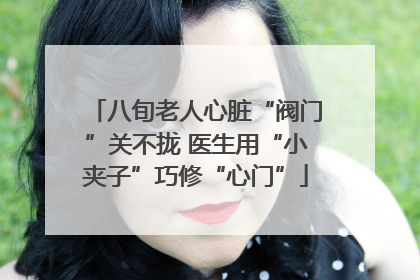 八旬老人心脏“阀门”关不拢 医生用“小夹子”巧修“心门”