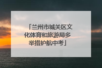 兰州市城关区文化体育和旅游局多举措护航中考