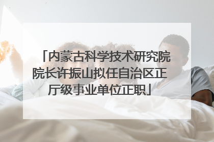 内蒙古科学技术研究院院长许振山拟任自治区正厅级事业单位正职