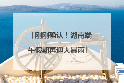 刚刚确认！湖南端午假期再迎大暴雨