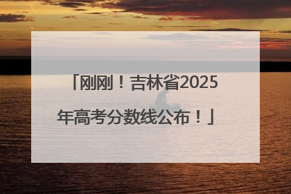 刚刚！吉林省2025年高考分数线公布！