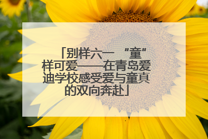 别样六一 “童”样可爱——在青岛爱迪学校感受爱与童真的双向奔赴