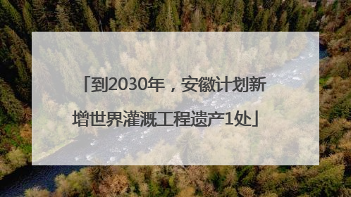 到2030年，安徽计划新增世界灌溉工程遗产1处
