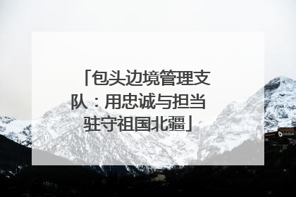 包头边境管理支队：用忠诚与担当驻守祖国北疆