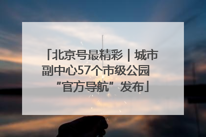 北京号最精彩｜城市副中心57个市级公园“官方导航”发布