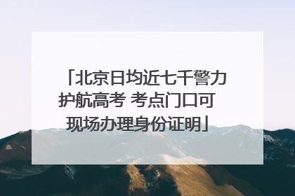 北京日均近七千警力护航高考 考点门口可现场办理身份证明