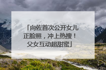 向佐首次公开女儿正脸照，冲上热搜！父女互动超甜蜜