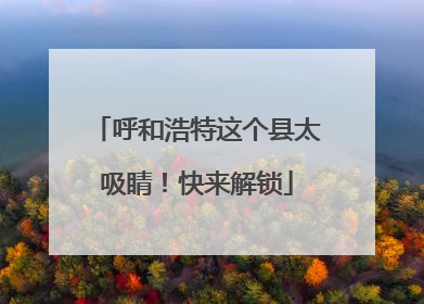 呼和浩特这个县太吸睛！快来解锁