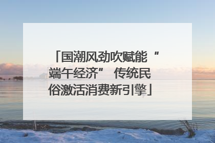 国潮风劲吹赋能“端午经济” 传统民俗激活消费新引擎