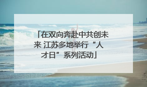 在双向奔赴中共创未来 江苏多地举行“人才日”系列活动