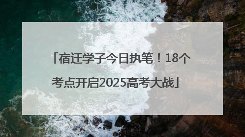 宿迁学子今日执笔！18个考点开启2025高考大战