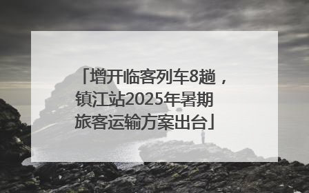 增开临客列车8趟，镇江站2025年暑期旅客运输方案出台