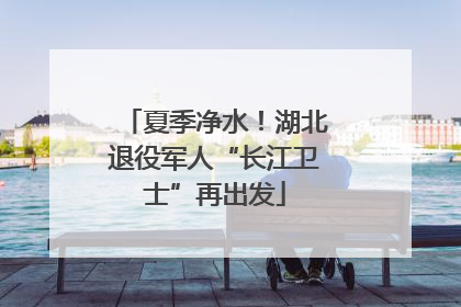 夏季净水！湖北退役军人“长江卫士”再出发