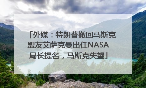 外媒：特朗普撤回马斯克盟友艾萨克曼出任NASA局长提名，马斯克失望