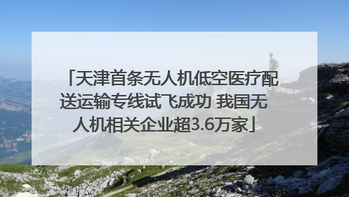 天津首条无人机低空医疗配送运输专线试飞成功 我国无人机相关企业超3.6万家
