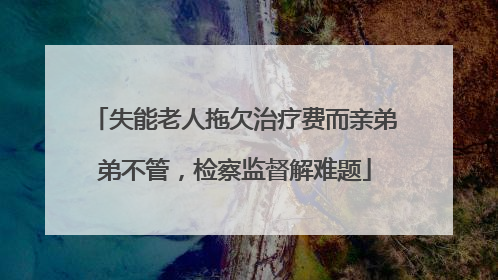 失能老人拖欠治疗费而亲弟弟不管，检察监督解难题