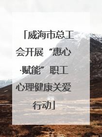 威海市总工会开展“惠心·赋能”职工心理健康关爱行动