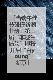 当端午佳节碰撞新潮非遗：第二届“非遗生活荟”即将开启“百young”新章