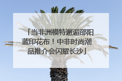 当非洲模特邂逅邵阳蓝印花布！中非时尚潮品推介会闪耀长沙