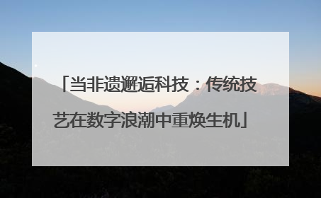 当非遗邂逅科技：传统技艺在数字浪潮中重焕生机