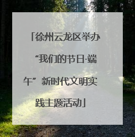 徐州云龙区举办“我们的节日·端午”新时代文明实践主题活动