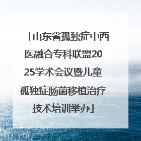 山东省孤独症中西医融合专科联盟2025学术会议暨儿童孤独症肠菌移植治疗技术培训举办