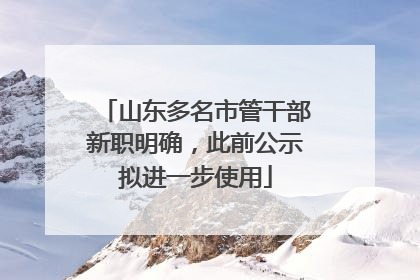 山东多名市管干部新职明确，此前公示拟进一步使用