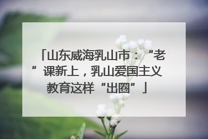 山东威海乳山市：“老”课新上，乳山爱国主义教育这样“出圈”