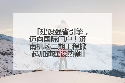 建设强省引擎，迈向国际门户！济南机场二期工程掀起加速建设热潮