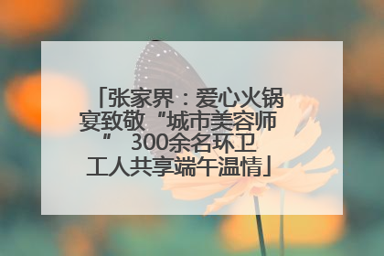 张家界：爱心火锅宴致敬“城市美容师” 300余名环卫工人共享端午温情