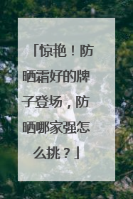 惊艳！防晒霜好的牌子登场，防晒哪家强怎么挑？