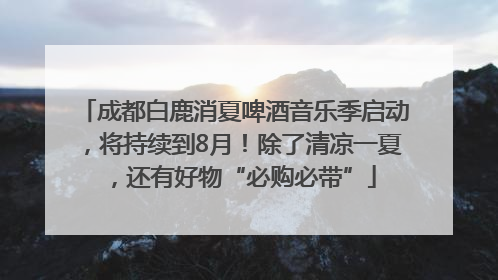 成都白鹿消夏啤酒音乐季启动，将持续到8月！除了清凉一夏，还有好物“必购必带”