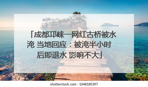 成都邛崃一网红古桥被水淹 当地回应：被淹半小时后即退水 影响不大