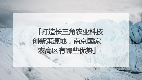 打造长三角农业科技创新策源地，南京国家农高区有哪些优势