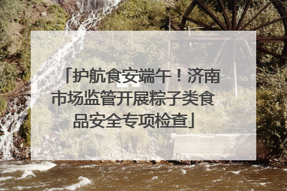 护航食安端午！济南市场监管开展粽子类食品安全专项检查