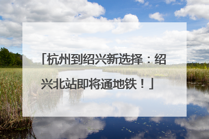 杭州到绍兴新选择：绍兴北站即将通地铁！