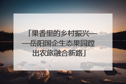 果香里的乡村振兴——岳阳国企生态果园蹚出农旅融合新路