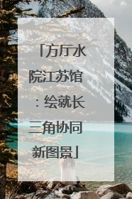 方厅水院江苏馆：绘就长三角协同新图景