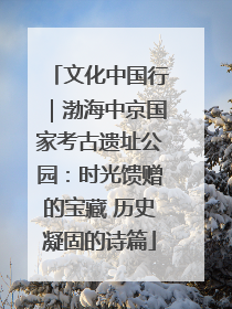 文化中国行｜渤海中京国家考古遗址公园：时光馈赠的宝藏 历史凝固的诗篇