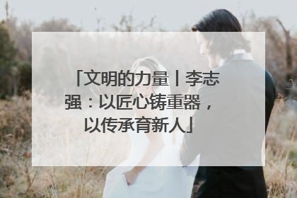 文明的力量丨李志强：以匠心铸重器，以传承育新人