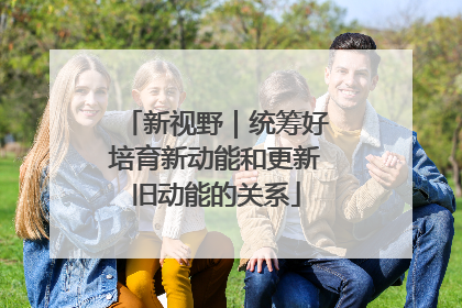 新视野｜统筹好培育新动能和更新旧动能的关系