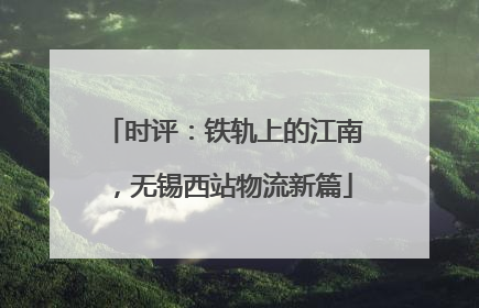 时评：铁轨上的江南，无锡西站物流新篇